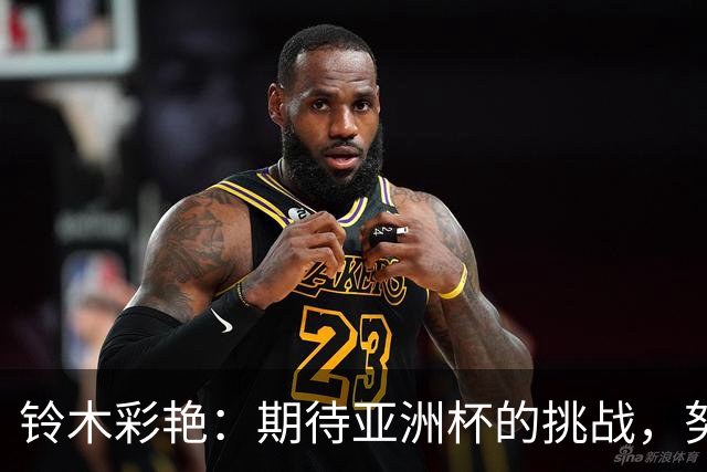 铃木彩艳：期待亚洲杯的挑战，努力克服过往的阴影
